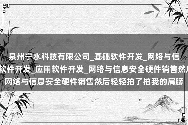 泉州宁水科技有限公司_基础软件开发_网络与信息安全软件开发_支撑软件开发_应用软件开发_网络与信息安全硬件销售然后轻轻拍了拍我的肩膀