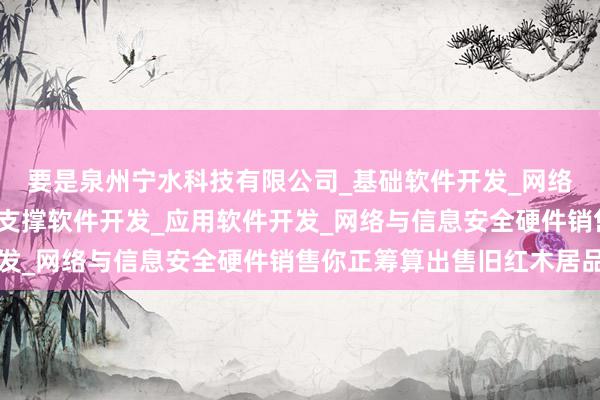 要是泉州宁水科技有限公司_基础软件开发_网络与信息安全软件开发_支撑软件开发_应用软件开发_网络与信息安全硬件销售你正筹算出售旧红木居品